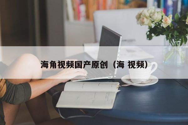 海角视频国产原创(海 视频)