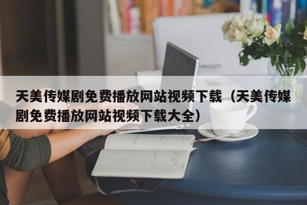 天美传媒剧免费播放网站视频下载(天美传媒剧免费播放网站视频下载大全)
