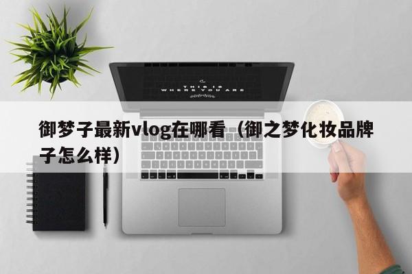御梦子最新vlog在哪看(御之梦化妆品牌子怎么样)