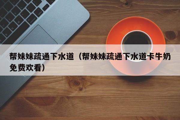 帮妹妹疏通下水道(帮妹妹疏通下水道卡牛奶免费欢看)