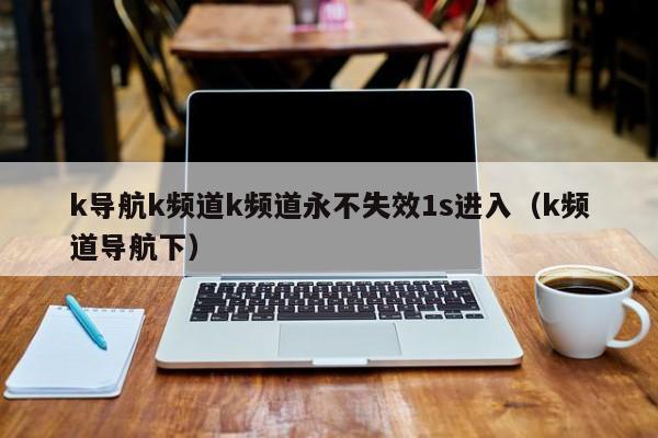 k导航k频道k频道永不失效1s进入(k频道导航下)