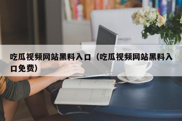 吃瓜视频网站黑料入口(吃瓜视频网站黑料入口免费)