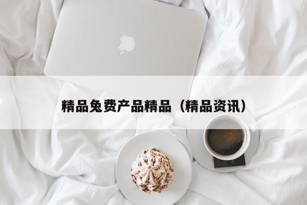 精品兔费产品精品(精品资讯)