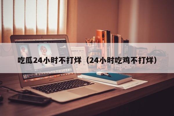 吃瓜24小时不打烊(24小时吃鸡不打烊)