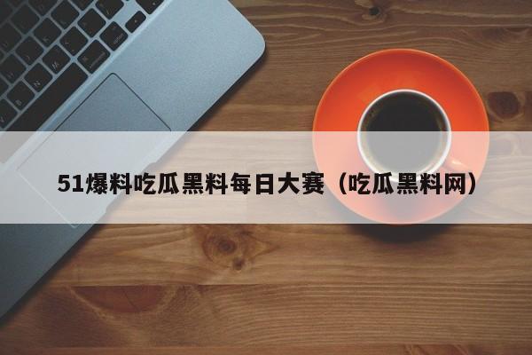 51爆料吃瓜黑料每日大赛(吃瓜黑料网)