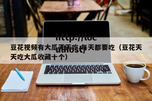 豆花视频有大瓜天天吃,每天都要吃(豆花天天吃大瓜收藏十个)